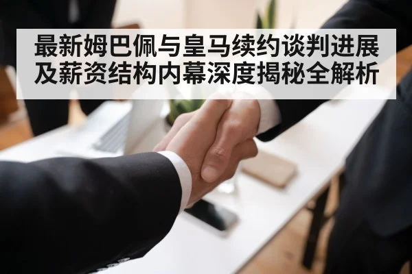 最新姆巴佩与皇马续约谈判进展及薪资结构内幕深度揭秘全解析