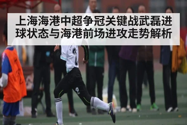 上海海港中超争冠关键战武磊进球状态与海港前场进攻走势解析