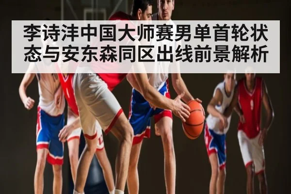 李诗沣中国大师赛男单首轮状态与安东森同区出线前景解析