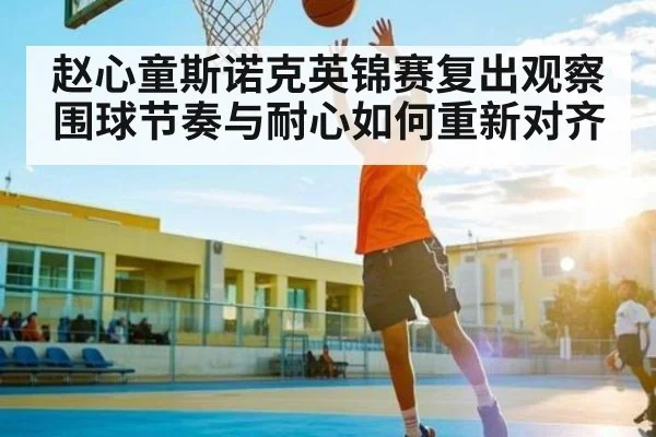 赵心童斯诺克英锦赛复出观察 围球节奏与耐心如何重新对齐